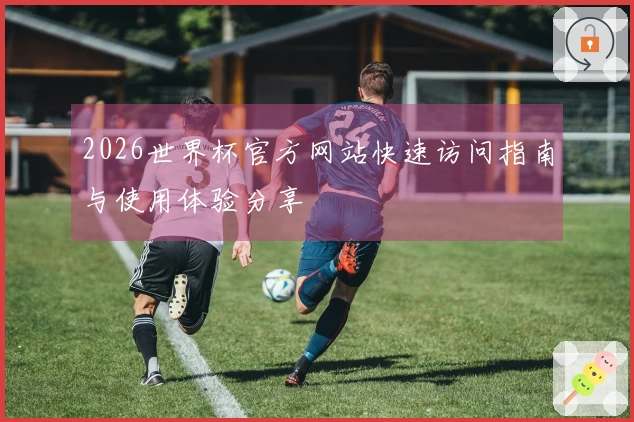 2026世界杯官方网站快速访问指南与使用体验分享